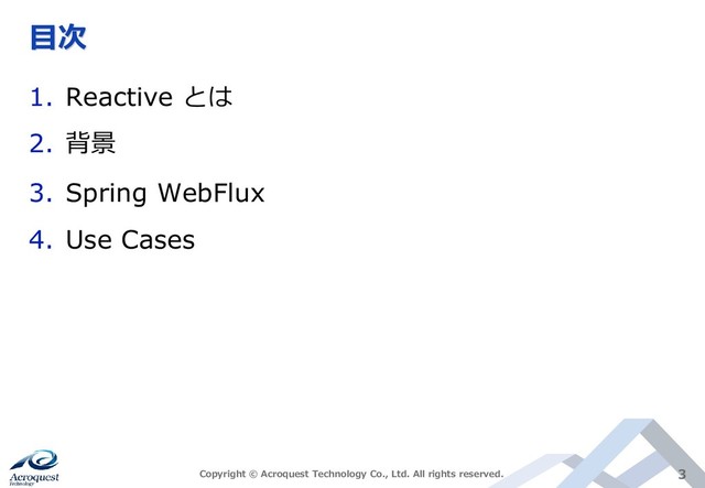 目次
1. Reactive とは
2. 背景
3. Spring WebFlux
4. Use Cases
Copyright © Acroquest Technology Co., Ltd. All rights reserved. 3
