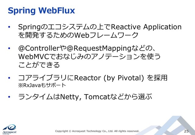 Spring WebFlux
• Springのエコシステムの上でReactive Application
を開発するためのWebフレームワーク
• @Controllerや@RequestMappingなどの、
WebMVCでおなじみのアノテーションを使う
ことができる
• コアライブラリにReactor (by Pivotal) を採用
※RxJavaもサポート
• ランタイムはNetty, Tomcatなどから選ぶ
Copyright © Acroquest Technology Co., Ltd. All rights reserved. 25
