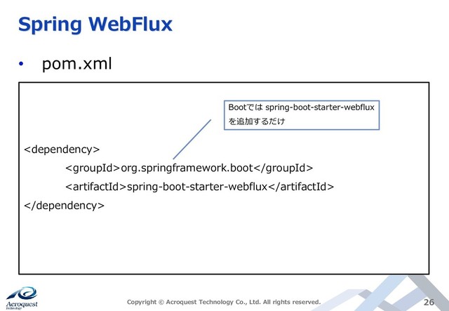 Spring WebFlux
• pom.xml
Copyright © Acroquest Technology Co., Ltd. All rights reserved. 26

org.springframework.boot
spring-boot-starter-webflux

Bootでは spring-boot-starter-webflux
を追加するだけ
