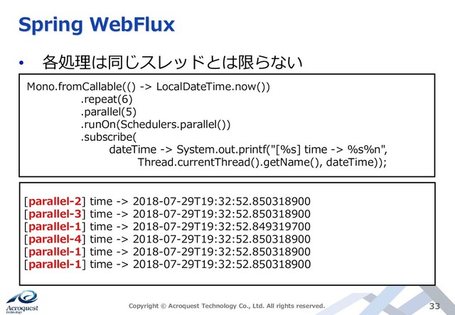Spring WebFlux
• 各処理は同じスレッドとは限らない
Copyright © Acroquest Technology Co., Ltd. All rights reserved. 33
Mono.fromCallable(() -> LocalDateTime.now())
.repeat(6)
.parallel(5)
.runOn(Schedulers.parallel())
.subscribe(
dateTime -> System.out.printf("[%s] time -> %s%n",
Thread.currentThread().getName(), dateTime));
[parallel-2] time -> 2018-07-29T19:32:52.850318900
[parallel-3] time -> 2018-07-29T19:32:52.850318900
[parallel-1] time -> 2018-07-29T19:32:52.849319700
[parallel-4] time -> 2018-07-29T19:32:52.850318900
[parallel-1] time -> 2018-07-29T19:32:52.850318900
[parallel-1] time -> 2018-07-29T19:32:52.850318900
