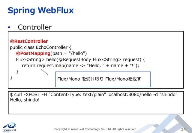 Spring WebFlux
• Controller
Copyright © Acroquest Technology Co., Ltd. All rights reserved. 34
@RestController
public class EchoController {
@PostMapping(path = "/hello")
Flux hello(@RequestBody Flux request) {
return request.map(name -> "Hello, " + name + "!");
}
}
$ curl -XPOST -H "Content-Type: text/plain" localhost:8080/hello -d "shindo"
Hello, shindo!
Flux/Mono を受け取り Flux/Monoを返す
