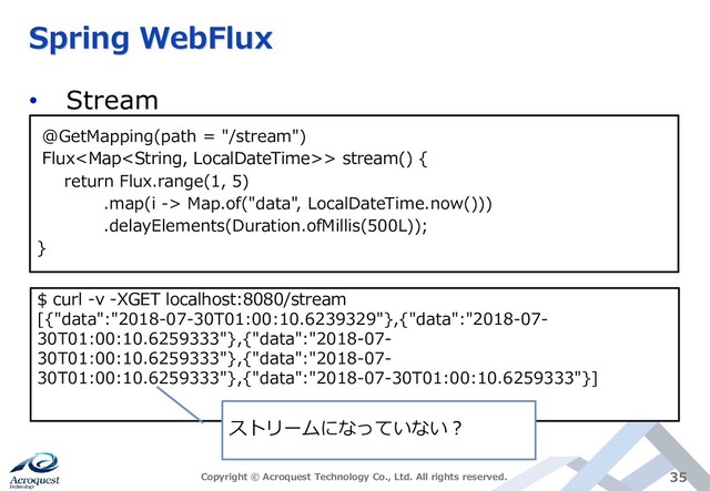 Spring WebFlux
• Stream
Copyright © Acroquest Technology Co., Ltd. All rights reserved. 35
@GetMapping(path = "/stream")
Flux> stream() {
return Flux.range(1, 5)
.map(i -> Map.of("data", LocalDateTime.now()))
.delayElements(Duration.ofMillis(500L));
}
$ curl -v -XGET localhost:8080/stream
[{"data":"2018-07-30T01:00:10.6239329"},{"data":"2018-07-
30T01:00:10.6259333"},{"data":"2018-07-
30T01:00:10.6259333"},{"data":"2018-07-
30T01:00:10.6259333"},{"data":"2018-07-30T01:00:10.6259333"}]
ストリームになっていない？

