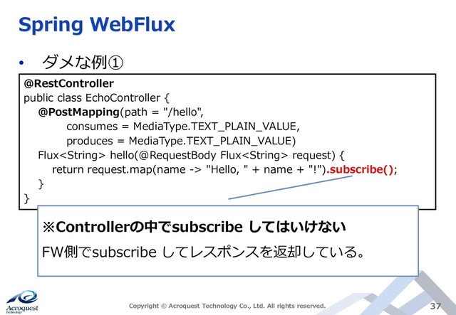 Spring WebFlux
• ダメな例①
Copyright © Acroquest Technology Co., Ltd. All rights reserved. 37
@RestController
public class EchoController {
@PostMapping(path = "/hello",
consumes = MediaType.TEXT_PLAIN_VALUE,
produces = MediaType.TEXT_PLAIN_VALUE)
Flux hello(@RequestBody Flux request) {
return request.map(name -> "Hello, " + name + "!").subscribe();
}
}
※Controllerの中でsubscribe してはいけない
FW側でsubscribe してレスポンスを返却している。
