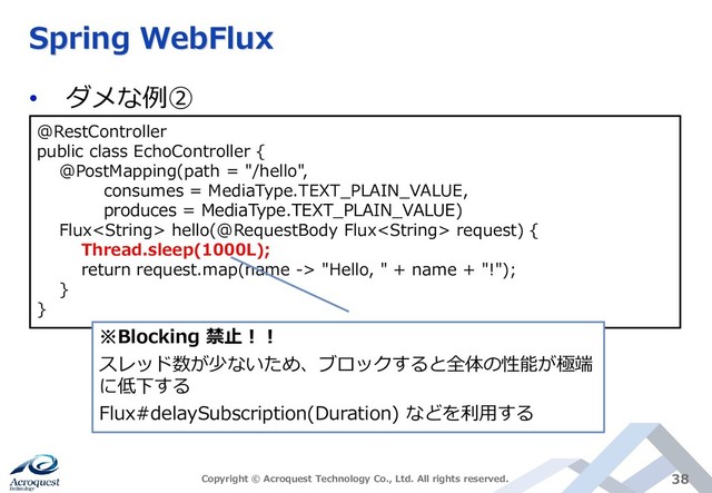Spring WebFlux
• ダメな例②
Copyright © Acroquest Technology Co., Ltd. All rights reserved. 38
@RestController
public class EchoController {
@PostMapping(path = "/hello",
consumes = MediaType.TEXT_PLAIN_VALUE,
produces = MediaType.TEXT_PLAIN_VALUE)
Flux hello(@RequestBody Flux request) {
Thread.sleep(1000L);
return request.map(name -> "Hello, " + name + "!");
}
}
※Blocking 禁止！！
スレッド数が少ないため、ブロックすると全体の性能が極端
に低下する
Flux#delaySubscription(Duration) などを利用する
