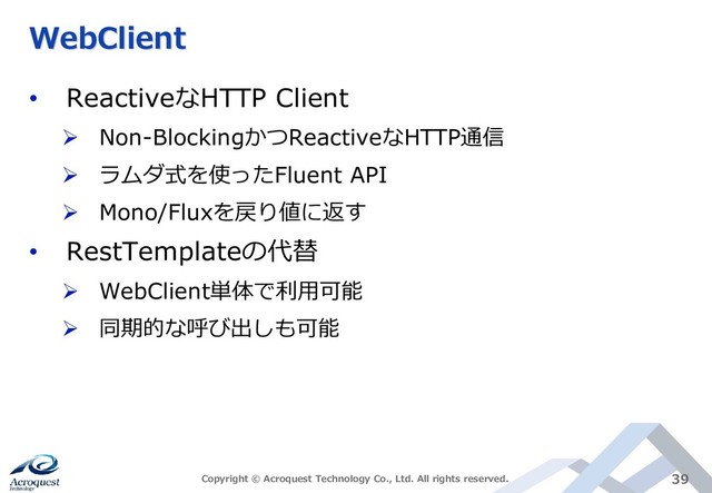WebClient
• ReactiveなHTTP Client
➢ Non-BlockingかつReactiveなHTTP通信
➢ ラムダ式を使ったFluent API
➢ Mono/Fluxを戻り値に返す
• RestTemplateの代替
➢ WebClient単体で利用可能
➢ 同期的な呼び出しも可能
Copyright © Acroquest Technology Co., Ltd. All rights reserved. 39
