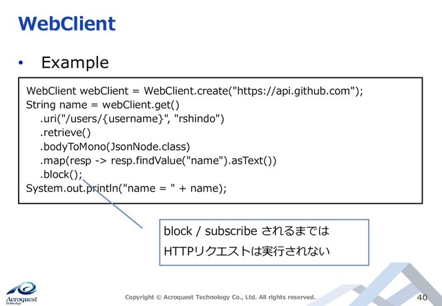 WebClient
• Example
Copyright © Acroquest Technology Co., Ltd. All rights reserved. 40
WebClient webClient = WebClient.create("https://api.github.com");
String name = webClient.get()
.uri("/users/{username}", "rshindo")
.retrieve()
.bodyToMono(JsonNode.class)
.map(resp -> resp.findValue("name").asText())
.block();
System.out.println("name = " + name);
block / subscribe されるまでは
HTTPリクエストは実行されない
