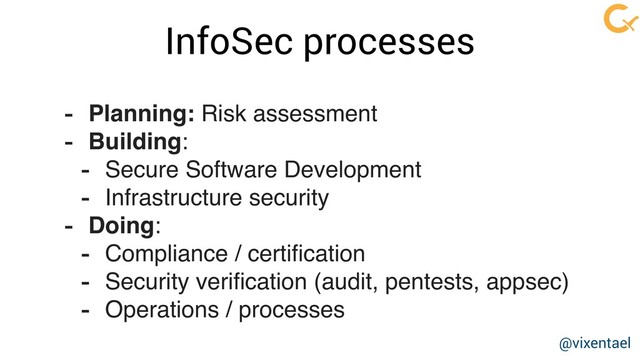 InfoSec processes
- Planning: Risk assessment
- Building:
- Secure Software Development
- Infrastructure security
- Doing:
- Compliance / certiﬁcation
- Security veriﬁcation (audit, pentests, appsec)
- Operations / processes
@vixentael
