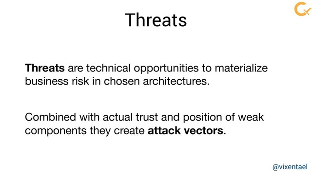 Threats
Threats are technical opportunities to materialize
business risk in chosen architectures. 

Combined with actual trust and position of weak
components they create attack vectors.
@vixentael
