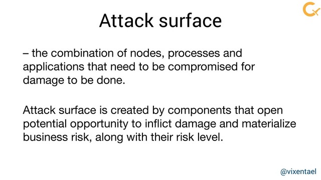 Attack surface
– the combination of nodes, processes and
applications that need to be compromised for
damage to be done.
Attack surface is created by components that open
potential opportunity to inﬂict damage and materialize
business risk, along with their risk level.
@vixentael
