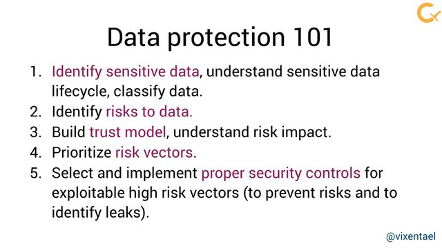 1. Identify sensitive data, understand sensitive data
lifecycle, classify data.
2. Identify risks to data.
3. Build trust model, understand risk impact.
4. Prioritize risk vectors.
5. Select and implement proper security controls for
exploitable high risk vectors (to prevent risks and to
identify leaks).
Data protection 101
@vixentael
