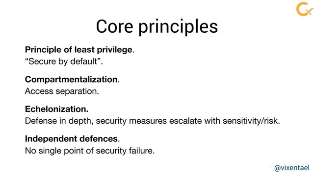 @vixentael
Core principles
Principle of least privilege.

“Secure by default”.

Compartmentalization. 

Access separation.

Echelonization. 

Defense in depth, security measures escalate with sensitivity/risk.

Independent defences. 

No single point of security failure.
@vixentael
