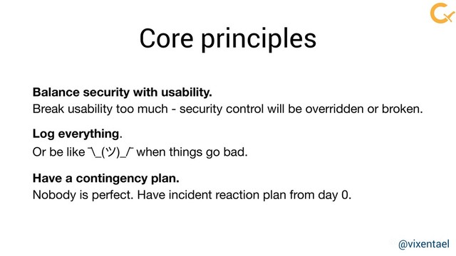 @vixentael
Core principles
Balance security with usability.
Break usability too much - security control will be overridden or broken. 

Log everything. 

Or be like ¯\_(ツ)_/¯ when things go bad.

Have a contingency plan.
Nobody is perfect. Have incident reaction plan from day 0.
@vixentael
