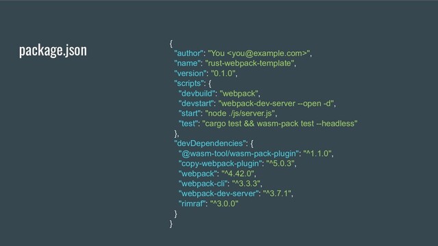package.json {
"author": "You ",
"name": "rust-webpack-template",
"version": "0.1.0",
"scripts": {
"devbuild": "webpack",
"devstart": "webpack-dev-server --open -d",
"start": "node ./js/server.js",
"test": "cargo test && wasm-pack test --headless"
},
"devDependencies": {
"@wasm-tool/wasm-pack-plugin": "^1.1.0",
"copy-webpack-plugin": "^5.0.3",
"webpack": "^4.42.0",
"webpack-cli": "^3.3.3",
"webpack-dev-server": "^3.7.1",
"rimraf": "^3.0.0"
}
}

