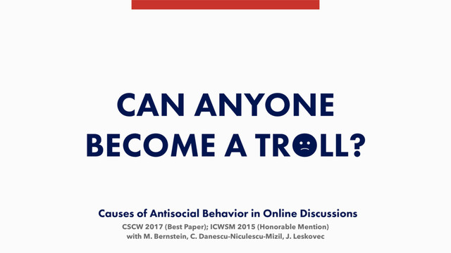 CSCW 2017 (Best Paper); ICWSM 2015 (Honorable Mention)
with M. Bernstein, C. Danescu-Niculescu-Mizil, J. Leskovec
CAN ANYONE
BECOME A TROLL?
Causes of Antisocial Behavior in Online Discussions
