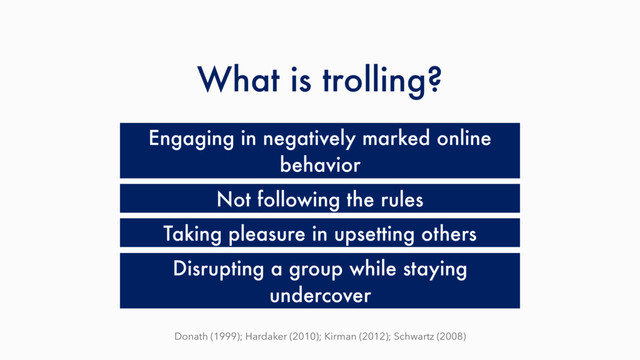 What is trolling?
Engaging in negatively marked online
behavior
Taking pleasure in upsetting others
Not following the rules
Disrupting a group while staying
undercover
Donath (1999); Hardaker (2010); Kirman (2012); Schwartz (2008)
