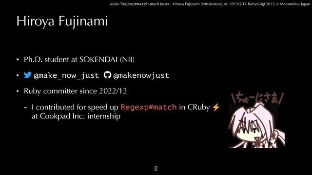 Make Regexp#match much faster - Hiroya Fujinami (@makenowjust) 2023/5/11 RubyKaigi 2023 at Matsumoto, Japan
Hiroya Fujinami
‣ Ph.D. student at SOKENDAI (NII)


‣
t
@make_now_just
g
@makenowjust


‣ Ruby committer since 2022/12


- I contributed for speed up Regexp#match in CRuby
⚡
at Cookpad Inc. internship

