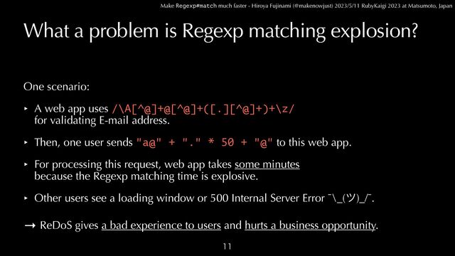Make Regexp#match much faster - Hiroya Fujinami (@makenowjust) 2023/5/11 RubyKaigi 2023 at Matsumoto, Japan
What a problem is Regexp matching explosion?
One scenario:


‣ A web app uses /\A[^@]+@[^@]+([.][^@]+)+\z/
 
for validating E-mail address.


‣ Then, one user sends "a@" + "." * 50 + "@" to this web app.


‣ For processing this request, web app takes some minutes
 
because the Regexp matching time is explosive.


‣ Other users see a loading window or 500 Internal Server Error ¯\_(π)_/¯.


→ ReDoS gives a bad experience to users and hurts a business opportunity.

