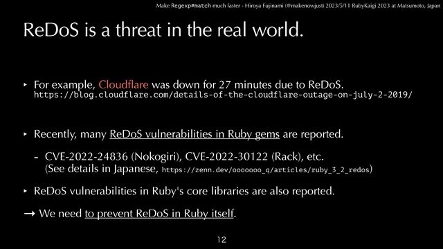Make Regexp#match much faster - Hiroya Fujinami (@makenowjust) 2023/5/11 RubyKaigi 2023 at Matsumoto, Japan
ReDoS is a threat in the real world.
‣ For example, Cloud
fl
are was down for 27 minutes due to ReDoS.
 
https://blog.cloudflare.com/details-of-the-cloudflare-outage-on-july-2-2019/


‣ Recently, many ReDoS vulnerabilities in Ruby gems are reported.


- CVE-2022-24836 (Nokogiri), CVE-2022-30122 (Rack), etc.
 
(See details in Japanese, https://zenn.dev/ooooooo_q/articles/ruby_3_2_redos)


‣ ReDoS vulnerabilities in Ruby's core libraries are also reported.


→ We need to prevent ReDoS in Ruby itself.

