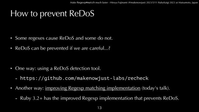 Make Regexp#match much faster - Hiroya Fujinami (@makenowjust) 2023/5/11 RubyKaigi 2023 at Matsumoto, Japan
How to prevent ReDoS
‣ Some regexes cause ReDoS and some do not.


‣ ReDoS can be prevented if we are careful...?


‣ One way: using a ReDoS detection tool.


- https://github.com/makenowjust-labs/recheck


‣ Another way: improving Regexp matching implementation (today's talk).


- Ruby 3.2+ has the improved Regexp implementation that prevents ReDoS.

