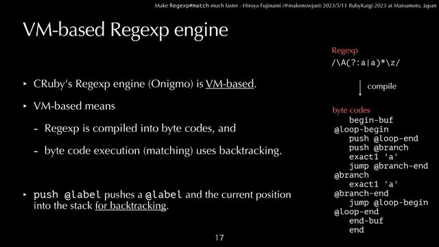 Make Regexp#match much faster - Hiroya Fujinami (@makenowjust) 2023/5/11 RubyKaigi 2023 at Matsumoto, Japan
VM-based Regexp engine
‣ CRuby's Regexp engine (Onigmo) is VM-based.


‣ VM-based means


- Regexp is compiled into byte codes, and


- byte code execution (matching) uses backtracking.


‣ push @label pushes a @label and the current position
 
into the stack for backtracking.

begin-buf


@loop-begin
 
push @loop-end


push @branch


exact1 'a'


jump @branch-end


@branch


exact1 'a'


@branch-end


jump @loop-begin


@loop-end


end-buf


end
/\A(?:a|a)*\z/
Regexp
byte codes
compile

