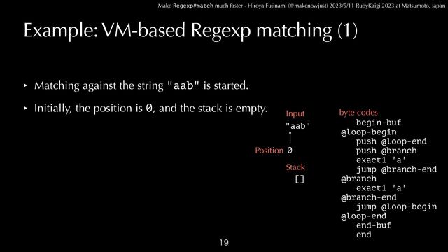 Make Regexp#match much faster - Hiroya Fujinami (@makenowjust) 2023/5/11 RubyKaigi 2023 at Matsumoto, Japan
Example: VM-based Regexp matching (1)
‣ Matching against the string "aab" is started.


‣ Initially, the position is 0, and the stack is empty.

begin-buf


@loop-begin
 
push @loop-end


push @branch


exact1 'a'


jump @branch-end


@branch


exact1 'a'


@branch-end


jump @loop-begin


@loop-end


end-buf


end
"aab"
Input byte codes
0
Position
Stack
[]
