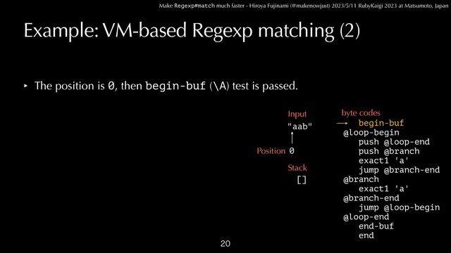 Make Regexp#match much faster - Hiroya Fujinami (@makenowjust) 2023/5/11 RubyKaigi 2023 at Matsumoto, Japan
Example: VM-based Regexp matching (2)
‣ The position is 0, then begin-buf (\A) test is passed.

begin-buf


@loop-begin
 
push @loop-end


push @branch


exact1 'a'


jump @branch-end


@branch


exact1 'a'


@branch-end


jump @loop-begin


@loop-end


end-buf


end
"aab"
Input byte codes
0
Position
Stack
[]
