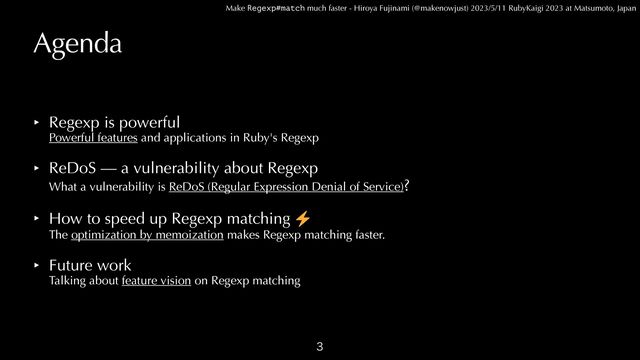 Make Regexp#match much faster - Hiroya Fujinami (@makenowjust) 2023/5/11 RubyKaigi 2023 at Matsumoto, Japan
Agenda
‣ Regexp is powerful
 
Powerful features and applications in Ruby's Regexp


‣ ReDoS — a vulnerability about Regexp
 
What a vulnerability is ReDoS (Regular Expression Denial of Service)?


‣ How to speed up Regexp matching
 
The optimization by memoization makes Regexp matching faster.


‣ Future work
 
Talking about feature vision on Regexp matching

