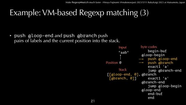 Make Regexp#match much faster - Hiroya Fujinami (@makenowjust) 2023/5/11 RubyKaigi 2023 at Matsumoto, Japan
Example: VM-based Regexp matching (3)
‣ push @loop-end and push @branch push
 
pairs of labels and the current position into the stack.

begin-buf


@loop-begin
 
push @loop-end


push @branch


exact1 'a'


jump @branch-end


@branch


exact1 'a'


@branch-end


jump @loop-begin


@loop-end


end-buf


end
"aab"
Input byte codes
0
Position
Stack
[[@loop-end, 0],


[@branch, 0]]
