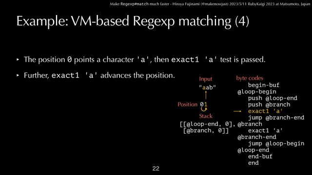 Make Regexp#match much faster - Hiroya Fujinami (@makenowjust) 2023/5/11 RubyKaigi 2023 at Matsumoto, Japan
Example: VM-based Regexp matching (4)

begin-buf


@loop-begin
 
push @loop-end


push @branch


exact1 'a'


jump @branch-end


@branch


exact1 'a'


@branch-end


jump @loop-begin


@loop-end


end-buf


end
"aab"
Input byte codes
1
Position
Stack
[[@loop-end, 0],


[@branch, 0]]
‣ The position 0 points a character 'a', then exact1 'a' test is passed.


‣ Further, exact1 'a' advances the position.
0
