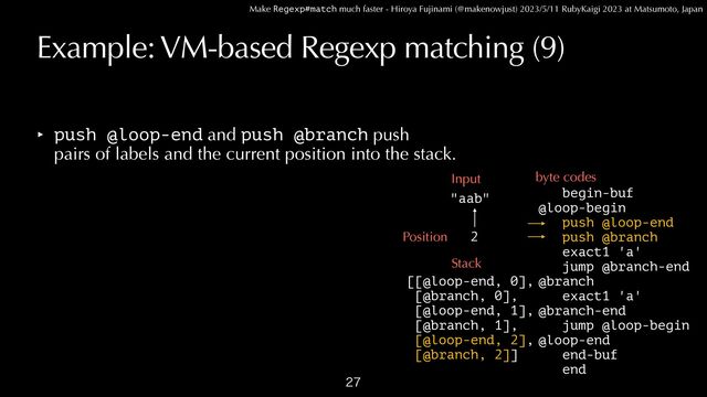 Make Regexp#match much faster - Hiroya Fujinami (@makenowjust) 2023/5/11 RubyKaigi 2023 at Matsumoto, Japan
Example: VM-based Regexp matching (9)
‣ push @loop-end and push @branch push
 
pairs of labels and the current position into the stack.

begin-buf


@loop-begin
 
push @loop-end


push @branch


exact1 'a'


jump @branch-end


@branch


exact1 'a'


@branch-end


jump @loop-begin


@loop-end


end-buf


end
"aab"
Input byte codes
Position
Stack
[[@loop-end, 0],


[@branch, 0],


[@loop-end, 1],


[@branch, 1],


[@loop-end, 2],


[@branch, 2]]
2
