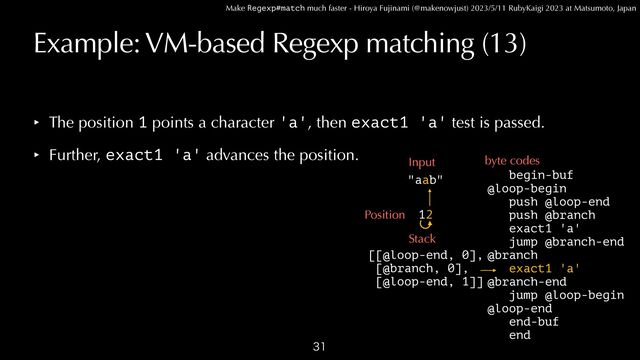 Make Regexp#match much faster - Hiroya Fujinami (@makenowjust) 2023/5/11 RubyKaigi 2023 at Matsumoto, Japan
Example: VM-based Regexp matching (13)

begin-buf


@loop-begin
 
push @loop-end


push @branch


exact1 'a'


jump @branch-end


@branch


exact1 'a'


@branch-end


jump @loop-begin


@loop-end


end-buf


end
"aab"
Input byte codes
2
Position
Stack
[[@loop-end, 0],


[@branch, 0],


[@loop-end, 1]]
‣ The position 1 points a character 'a', then exact1 'a' test is passed.


‣ Further, exact1 'a' advances the position.
1

