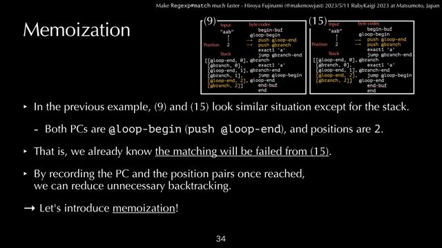 Make Regexp#match much faster - Hiroya Fujinami (@makenowjust) 2023/5/11 RubyKaigi 2023 at Matsumoto, Japan
Memoization
‣ In the previous example, (9) and (15) look similar situation except for the stack.


- Both PCs are @loop-begin (push @loop-end), and positions are 2.


‣ That is, we already know the matching will be failed from (15).


‣ By recording the PC and the position pairs once reached,
 
we can reduce unnecessary backtracking.


→ Let's introduce memoization!

(9) (15)
