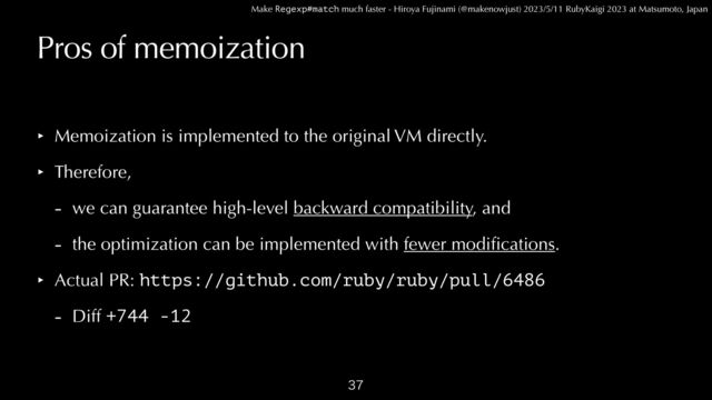 Make Regexp#match much faster - Hiroya Fujinami (@makenowjust) 2023/5/11 RubyKaigi 2023 at Matsumoto, Japan
Pros of memoization
‣ Memoization is implemented to the original VM directly.


‣ Therefore,


- we can guarantee high-level backward compatibility, and


- the optimization can be implemented with fewer modi
fi
cations.


‣ Actual PR: https://github.com/ruby/ruby/pull/6486


- Diff +744 -12

