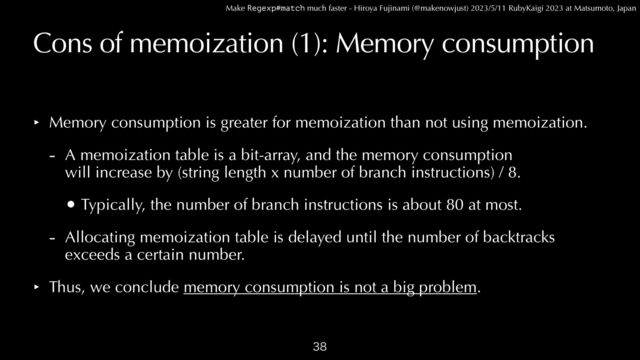 Make Regexp#match much faster - Hiroya Fujinami (@makenowjust) 2023/5/11 RubyKaigi 2023 at Matsumoto, Japan
Cons of memoization (1): Memory consumption
‣ Memory consumption is greater for memoization than not using memoization.


- A memoization table is a bit-array, and the memory consumption
 
will increase by (string length x number of branch instructions) / 8.


• Typically, the number of branch instructions is about 80 at most.


- Allocating memoization table is delayed until the number of backtracks
 
exceeds a certain number.


‣ Thus, we conclude memory consumption is not a big problem.

