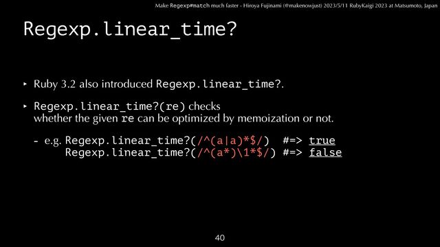Make Regexp#match much faster - Hiroya Fujinami (@makenowjust) 2023/5/11 RubyKaigi 2023 at Matsumoto, Japan
Regexp.linear_time?
‣ Ruby 3.2 also introduced Regexp.linear_time?.


‣ Regexp.linear_time?(re) checks
 
whether the given re can be optimized by memoization or not.


- e.g. Regexp.linear_time?(/^(a|a)*$/) #=> true
 
e.g. Regexp.linear_time?(/^(a*)\1*$/) #=> false

