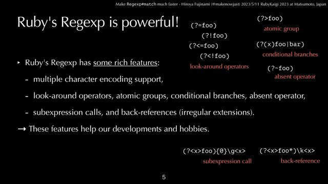Make Regexp#match much faster - Hiroya Fujinami (@makenowjust) 2023/5/11 RubyKaigi 2023 at Matsumoto, Japan
Ruby's Regexp is powerful!
‣ Ruby's Regexp has some rich features:


- multiple character encoding support,


- look-around operators, atomic groups, conditional branches, absent operator,


- subexpression calls, and back-references (irregular extensions).


→ These features help our developments and hobbies.

(?=foo)
(?!foo)
(?<=foo)
(?foo)
(?(x)foo|bar)
look-around operators
atomic group
conditional branches
(?foo){0}\g
subexpression call
(?foo*)\k
back-reference
(?~foo)
absent operator
