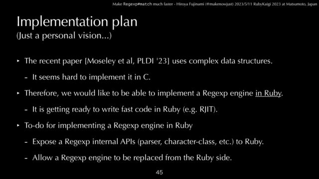 Make Regexp#match much faster - Hiroya Fujinami (@makenowjust) 2023/5/11 RubyKaigi 2023 at Matsumoto, Japan
Implementation plan
‣ The recent paper [Moseley et al, PLDI '23] uses complex data structures.


- It seems hard to implement it in C.


‣ Therefore, we would like to be able to implement a Regexp engine in Ruby.


- It is getting ready to write fast code in Ruby (e.g. RJIT).


‣ To-do for implementing a Regexp engine in Ruby


- Expose a Regexp internal APIs (parser, character-class, etc.) to Ruby.


- Allow a Regexp engine to be replaced from the Ruby side.

(Just a personal vision...)
