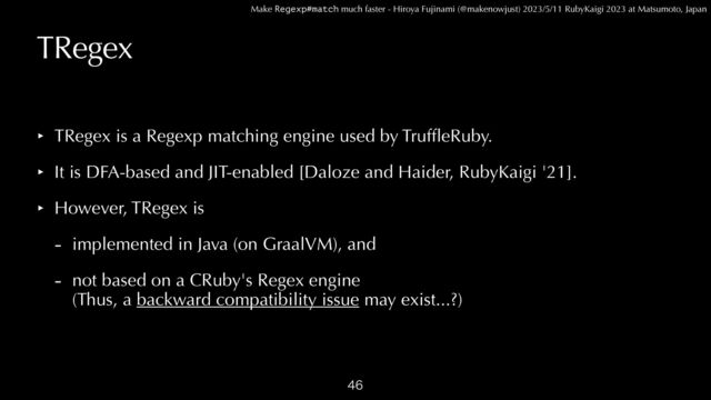 Make Regexp#match much faster - Hiroya Fujinami (@makenowjust) 2023/5/11 RubyKaigi 2023 at Matsumoto, Japan
TRegex
‣ TRegex is a Regexp matching engine used by Truf
fl
eRuby.


‣ It is DFA-based and JIT-enabled [Daloze and Haider, RubyKaigi '21].


‣ However, TRegex is


- implemented in Java (on GraalVM), and


- not based on a CRuby's Regex engine
 
(Thus, a backward compatibility issue may exist...?)

