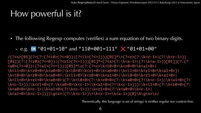 Make Regexp#match much faster - Hiroya Fujinami (@makenowjust) 2023/5/11 RubyKaigi 2023 at Matsumoto, Japan
How powerful is it?
‣ The following Regexp computes (veri
fi
es) a sum equation of two binary digits.


- e.g. "01+01=10" and "110+001=111" "01+01=00"

/(?[01](?=(?:(?(?<=0))|(?(?<=1)))[01]*\+(?(?:\k|(?!\k))
[01])(?:(?(?<=0))|(?(?<=1)))[01]*=(?<a>(?:\k|(?!\k))[01])(?:(?
(?<=0))|(?(?<=1)))[01]*\z(?:(?\k\k\k|
\k\k\k|\k\k\k|\k\k\k)|
\k\k\k|\k\k\k|\k\k\k|
\k\k\k)(?:\k(?:\k(?:\k(?!\k)|\k(?!
\k))|\k(?:\k\k|\k(?!\k)))|\k(?:\k(?:
\k\k|\k(?!\k))|\k(?:\k\k|
\k\k))))\g|(?!\k)\+\k=\k){0}\A\g\z/
Theoretically, this language (a set of strings) is neither regular nor context-free.
</a>