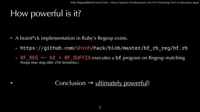 Make Regexp#match much faster - Hiroya Fujinami (@makenowjust) 2023/5/11 RubyKaigi 2023 at Matsumoto, Japan
How powerful is it?
‣ A brainf*ck implementation in Ruby's Regexp exists.


- https://github.com/shinh/hack/blob/master/bf_rb_reg/bf.rb


- BF_REG =~ bf + BF_SUFFIX executes a bf program on Regexp matching
 
(loops may stop after 256 iterations.)


‣ Conclusion → ultimately powerful!

