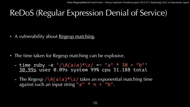 Make Regexp#match much faster - Hiroya Fujinami (@makenowjust) 2023/5/11 RubyKaigi 2023 at Matsumoto, Japan
ReDoS (Regular Expression Denial of Service)
‣ A vulnerability about Regexp matching.


‣ The time taken for Regexp matching can be explosive.


- time ruby -e '/\A(a|a)*\z/ =~ "a" * 30 + "b"'
 
30.99s user 0.09s system 99% cpu 31.188 total


- The Regexp /\A(a|a)*\z/ takes an exponential matching time
 
against such an input string "a" * n + "b".

