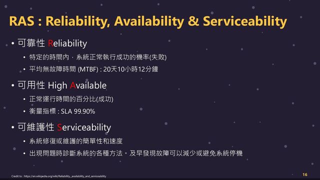 RAS : Reliability, Availability & Serviceability
• 可靠性 Reliability
• 特定的時間內，系統正常執行成功的機率(失敗)
• 平均無故障時間 (MTBF) : 20天10小時12分鐘
• 可用性 High Available
• 正常運行時間的百分比(成功)
• 衡量指標 : SLA 99.90%
• 可維護性 Serviceability
• 系統修復或維護的簡單性和速度
• 出現問題時診斷系統的各種方法。及早發現故障可以減少或避免系統停機
16
Credit to : https://en.wikipedia.org/wiki/Reliability,_availability_and_serviceability
