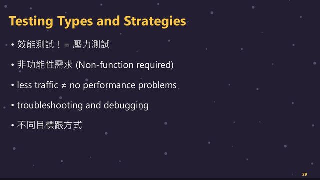 Testing Types and Strategies
• 效能測試！= 壓力測試
• 非功能性需求 (Non-function required)
• less traffic ≠ no performance problems
• troubleshooting and debugging
• 不同目標跟方式
29
