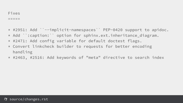 Fixes
=====
* #2951: Add ``--implicit-namespaces`` PEP-0420 support to apidoc.
* Add ``:caption:`` option for sphinx.ext.inheritance_diagram.
* #2471: Add config variable for default doctest flags.
* Convert linkcheck builder to requests for better encoding
handling
* #2463, #2516: Add keywords of "meta" directive to search index
source/changes.rst
