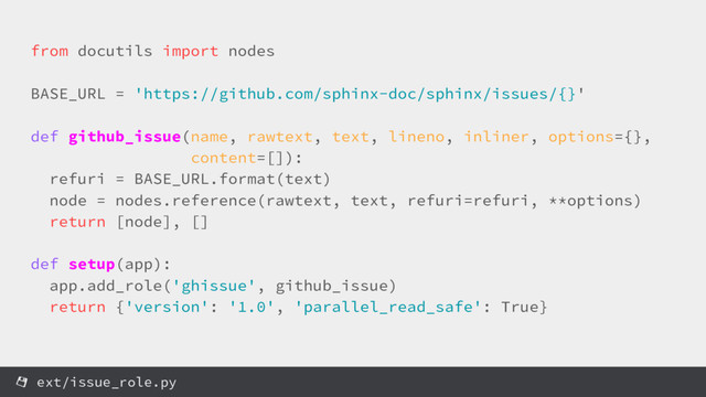 from docutils import nodes
BASE_URL = 'https://github.com/sphinx-doc/sphinx/issues/{}'
def github_issue(name, rawtext, text, lineno, inliner, options={},
content=[]):
refuri = BASE_URL.format(text)
node = nodes.reference(rawtext, text, refuri=refuri, **options)
return [node], []
def setup(app):
app.add_role('ghissue', github_issue)
return {'version': '1.0', 'parallel_read_safe': True}
ext/issue_role.py
