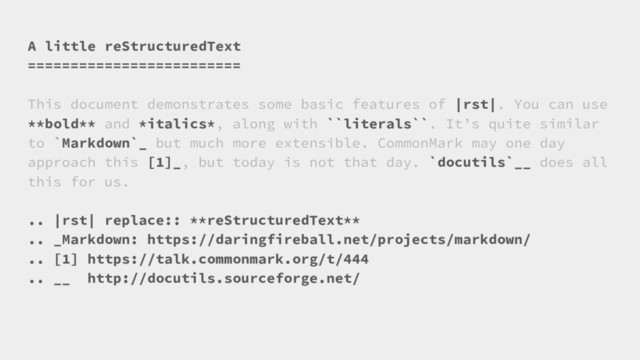 A little reStructuredText
=========================
This document demonstrates some basic features of |rst|. You can use
**bold** and *italics*, along with ``literals``. It’s quite similar
to `Markdown`_ but much more extensible. CommonMark may one day
approach this [1]_, but today is not that day. `docutils`__ does all
this for us.
.. |rst| replace:: **reStructuredText**
.. _Markdown: https://daringfireball.net/projects/markdown/
.. [1] https://talk.commonmark.org/t/444
.. __ http://docutils.sourceforge.net/
