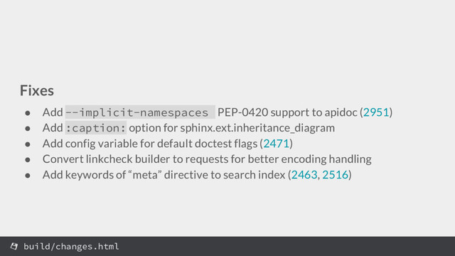 Fixes
● Add --implicit-namespaces PEP-0420 support to apidoc (2951)
● Add :caption: option for sphinx.ext.inheritance_diagram
● Add config variable for default doctest flags (2471)
● Convert linkcheck builder to requests for better encoding handling
● Add keywords of “meta” directive to search index (2463, 2516)
build/changes.html
