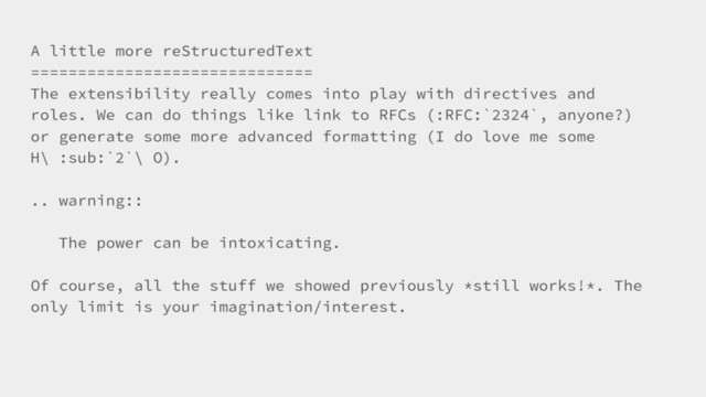 A little more reStructuredText
==============================
The extensibility really comes into play with directives and
roles. We can do things like link to RFCs (:RFC:`2324`, anyone?)
or generate some more advanced formatting (I do love me some
H\ :sub:`2`\ O).
.. warning::
The power can be intoxicating.
Of course, all the stuff we showed previously *still works!*. The
only limit is your imagination/interest.
