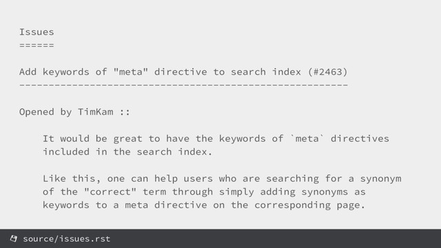 Issues
======
Add keywords of "meta" directive to search index (#2463)
--------------------------------------------------------
Opened by TimKam ::
It would be great to have the keywords of `meta` directives
included in the search index.
Like this, one can help users who are searching for a synonym
of the "correct" term through simply adding synonyms as
keywords to a meta directive on the corresponding page.
source/issues.rst
