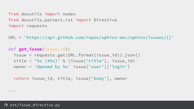 from docutils import nodes
from docutils.parsers.rst import Directive
import requests
URL = 'https://api.github.com/repos/sphinx-doc/sphinx/issues/{}'
def get_issue(issue_id):
issue = requests.get(URL.format(issue_id)).json()
title = '%s (#%s)' % (issue['title'], issue_id)
owner = 'Opened by %s' issue['user']['login']
return issue_id, title, issue['body'], owner
...
ext/issue_directive.py
